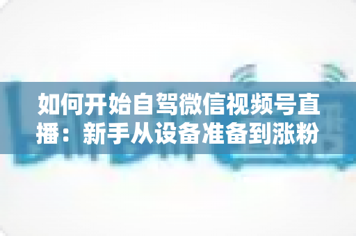 如何开始自驾微信视频号直播：新手从设备准备到涨粉变现的完整实战指南