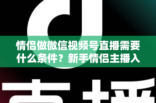 情侣做微信视频号直播需要什么条件?新手情侣主播入门全攻略与实操指南 情侣做微信视频号直播需要什么条件?新手情侣主播入门全攻略与实操指南