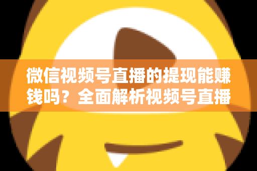 微信视频号直播的提现能赚钱吗？全面解析视频号直播变现规则、提现流程与增收技巧
