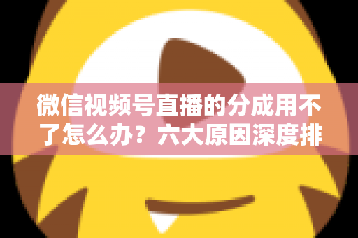 微信视频号直播的分成用不了怎么办？六大原因深度排查与高效解决全指南