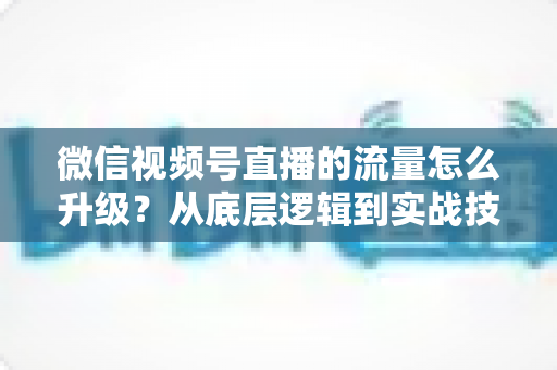 微信视频号直播的流量怎么升级？从底层逻辑到实战技巧的完整攻略