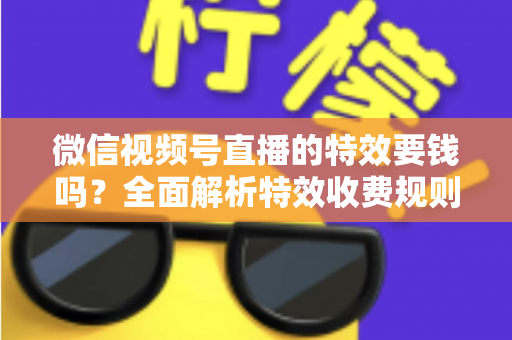 微信视频号直播的特效要钱吗？全面解析特效收费规则与免费玩法指南