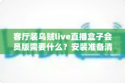 客厅装乌贼live直播盒子会员版需要什么？安装准备清单与全流程实用指南