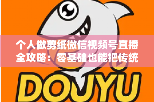 个人做剪纸微信视频号直播全攻略：零基础也能把传统手艺变成直播间里的热门生意