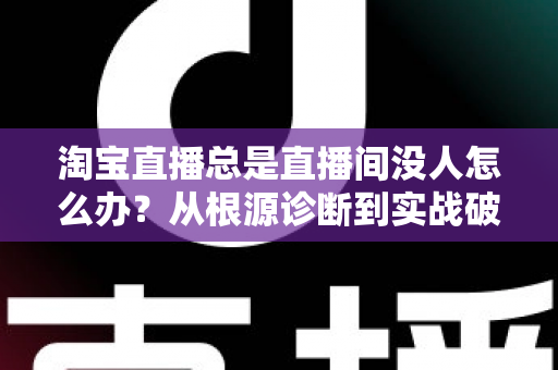 淘宝直播总是直播间没人怎么办？从根源诊断到实战破局的完整指南