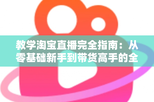 教学淘宝直播完全指南：从零基础新手到带货高手的全方位实战手册
