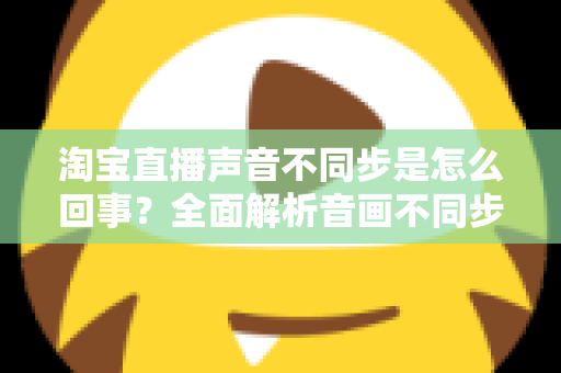 淘宝直播声音不同步是怎么回事？全面解析音画不同步的常见原因与实用解决方法