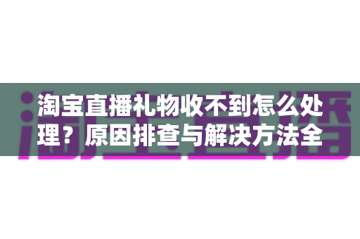 淘宝直播礼物收不到怎么处理？原因排查与解决方法全攻略