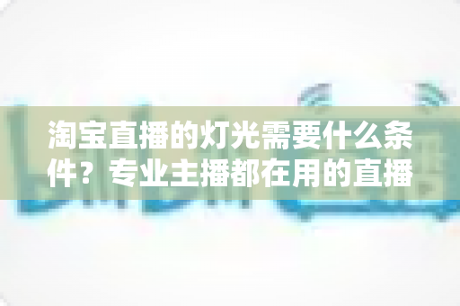 淘宝直播的灯光需要什么条件?专业主播都在用的直播间灯光布置全攻略 淘宝直播的灯光需要什么条件?专业主播都在用的直播间灯光布置全攻略