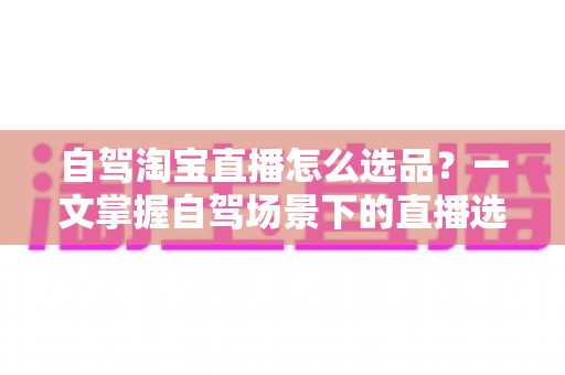 自驾淘宝直播怎么选品?一文掌握自驾场景下的直播选品逻辑、实操步骤与避坑技巧 自驾淘宝直播怎么选品?一文掌握自驾场景下的直播选品逻辑、实操步骤与避坑技巧