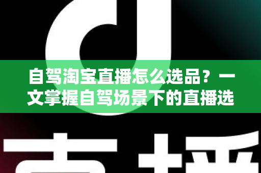自驾淘宝直播怎么选品？一文掌握自驾场景下的直播选品逻辑、实操步骤与避坑技巧