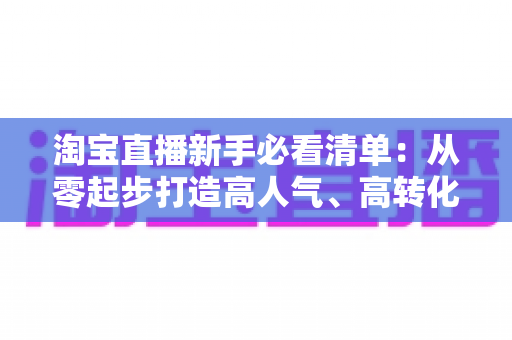 淘宝直播新手必看清单:从零起步打造高人气、高转化直播间的完整指南 淘宝直播新手必看清单:从零起步打造高人气、高转化直播间的完整指南
