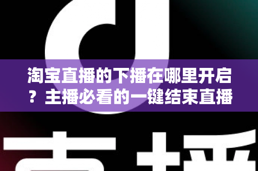 淘宝直播的下播在哪里开启?主播必看的一键结束直播全流程指南 淘宝直播的下播在哪里开启?主播必看的一键结束直播全流程指南