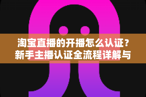 淘宝直播的开播怎么认证？新手主播认证全流程详解与实用避坑指南