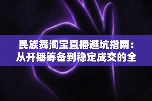 民族舞淘宝直播避坑指南：从开播筹备到稳定成交的全流程实战攻略