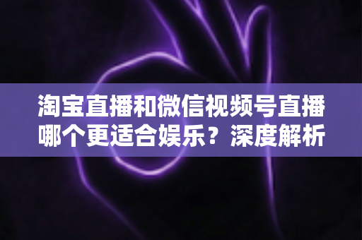 淘宝直播和微信视频号直播哪个更适合娱乐？深度解析两大平台的娱乐基因与选择指南