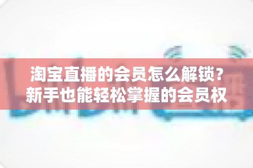 淘宝直播的会员怎么解锁?新手也能轻松掌握的会员权益解锁全攻略 淘宝直播的会员怎么解锁?新手也能轻松掌握的会员权益解锁全攻略