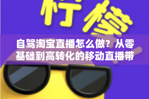 自驾淘宝直播怎么做?从零基础到高转化的移动直播带货全攻略 自驾淘宝直播怎么做?从零基础到高转化的移动直播带货全攻略