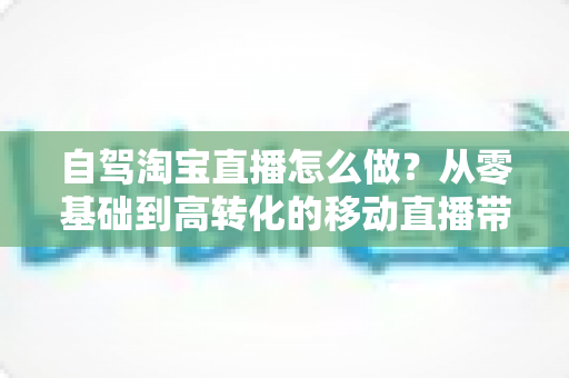 自驾淘宝直播怎么做？从零基础到高转化的移动直播带货全攻略
