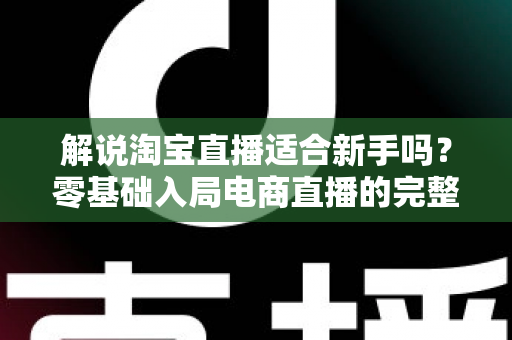 解说淘宝直播适合新手吗？零基础入局电商直播的完整指南与实战建议