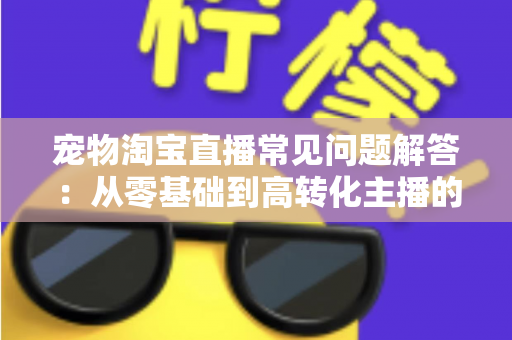 宠物淘宝直播常见问题解答：从零基础到高转化主播的完整实战指南