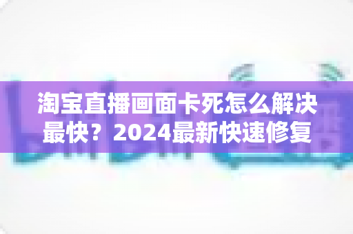 淘宝直播画面卡死怎么解决最快?2024最新快速修复指南与实战技巧全解析 淘宝直播画面卡死怎么解决最快?2024最新快速修复指南与实战技巧全解析