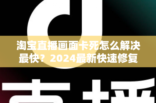 淘宝直播画面卡死怎么解决最快?2024最新快速修复指南与实战技巧全解析 淘宝直播画面卡死怎么解决最快?2024最新快速修复指南与实战技巧全解析