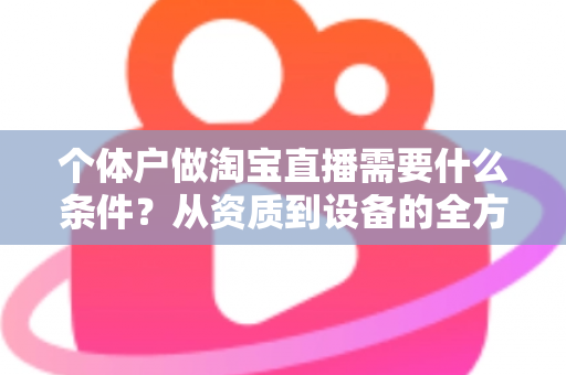 个体户做淘宝直播需要什么条件？从资质到设备的全方位开通指南