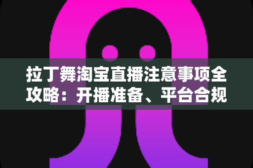 拉丁舞淘宝直播注意事项全攻略：开播准备、平台合规与带货技巧一文看懂