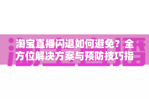 淘宝直播闪退如何避免?全方位解决方案与预防技巧指南 淘宝直播闪退如何避免?全方位解决方案与预防技巧指南