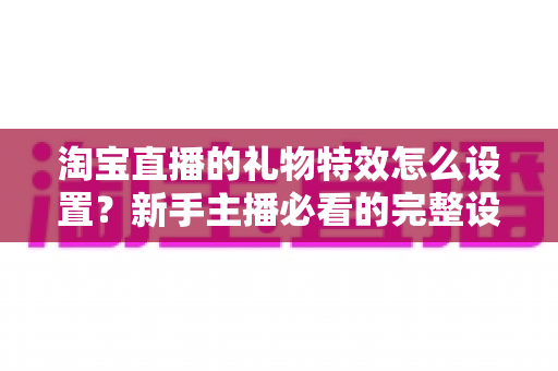淘宝直播的礼物特效怎么设置？新手主播必看的完整设置教程与涨粉技巧