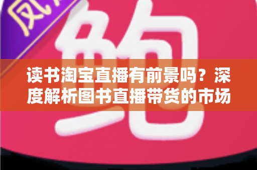 读书淘宝直播有前景吗?深度解析图书直播带货的市场机遇、挑战与变现之道 读书淘宝直播有前景吗?深度解析图书直播带货的市场机遇、挑战与变现之道