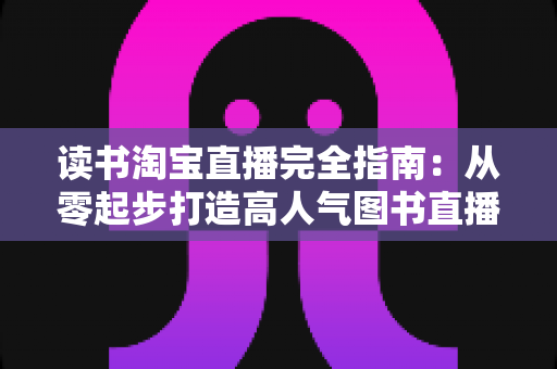 读书淘宝直播完全指南：从零起步打造高人气图书直播间的新手进阶实战手册