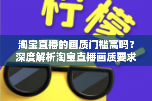 淘宝直播的画质门槛高吗?深度解析淘宝直播画质要求、设备门槛与实用提升方案 淘宝直播的画质门槛高吗?深度解析淘宝直播画质要求、设备门槛与实用提升方案