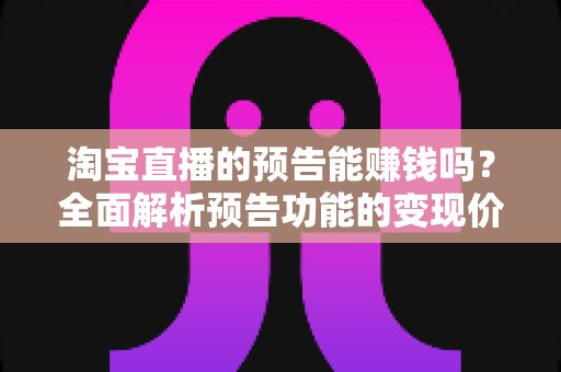 淘宝直播的预告能赚钱吗？全面解析预告功能的变现价值与运营实战技巧