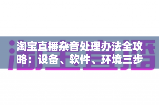 淘宝直播杂音处理办法全攻略:设备、软件、环境三步打造清晰直播间 淘宝直播杂音处理办法全攻略:设备、软件、环境三步打造清晰直播间
