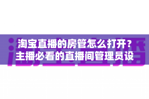 淘宝直播的房管怎么打开?主播必看的直播间管理员设置教程与运营实用技巧 淘宝直播的房管怎么打开?主播必看的直播间管理员设置教程与运营实用技巧