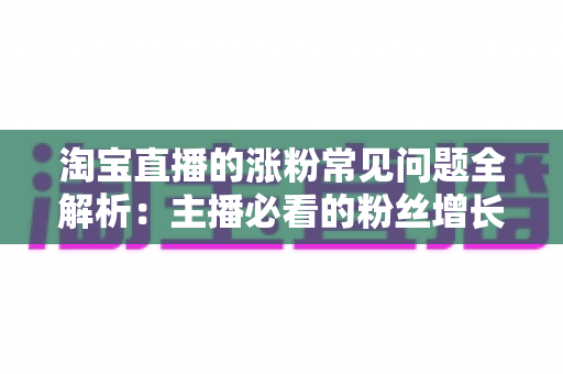 淘宝直播的涨粉常见问题全解析：主播必看的粉丝增长实战指南