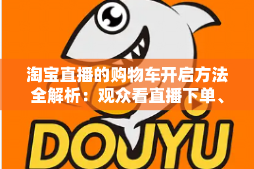淘宝直播的购物车开启方法全解析：观众看直播下单、主播挂车带货一步到位
