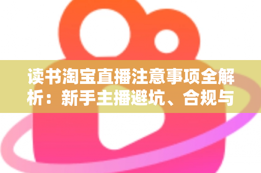 读书淘宝直播注意事项全解析：新手主播避坑、合规与涨粉的一站式实战指南