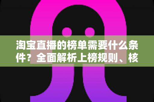 淘宝直播的榜单需要什么条件?全面解析上榜规则、核心数据与实操提升指南 淘宝直播的榜单需要什么条件?全面解析上榜规则、核心数据与实操提升指南