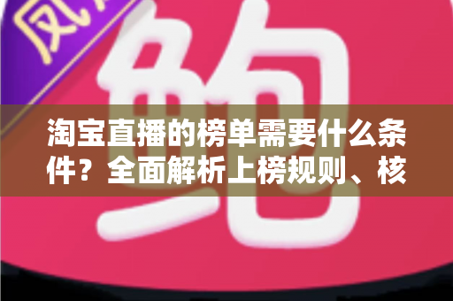 淘宝直播的榜单需要什么条件？全面解析上榜规则、核心数据与实操提升指南