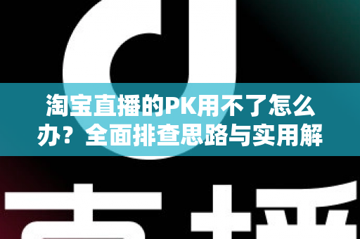 淘宝直播的PK用不了怎么办？全面排查思路与实用解决方案一站式指南