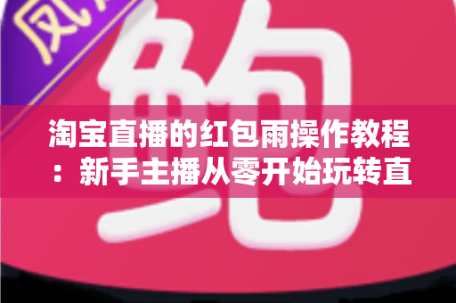 淘宝直播的红包雨操作教程:新手主播从零开始玩转直播间互动引流全指南 淘宝直播的红包雨操作教程:新手主播从零开始玩转直播间互动引流全指南