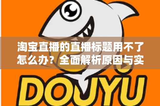 淘宝直播的直播标题用不了怎么办?全面解析原因与实用解决方案 淘宝直播的直播标题用不了怎么办?全面解析原因与实用解决方案