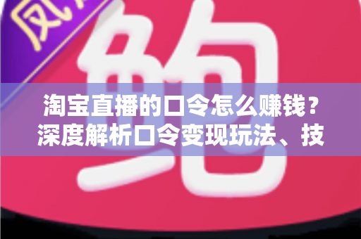 淘宝直播的口令怎么赚钱？深度解析口令变现玩法、技巧与实操指南