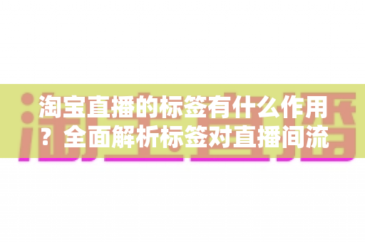 淘宝直播的标签有什么作用？全面解析标签对直播间流量与转化的核心价值