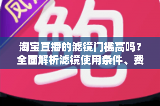淘宝直播的滤镜门槛高吗？全面解析滤镜使用条件、费用与新手开播实战指南