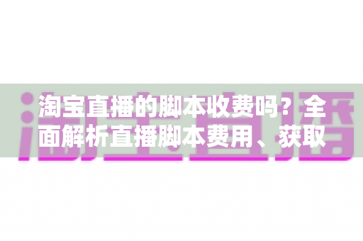 淘宝直播的脚本收费吗？全面解析直播脚本费用、获取方式与实操建议（新手必读指南）
