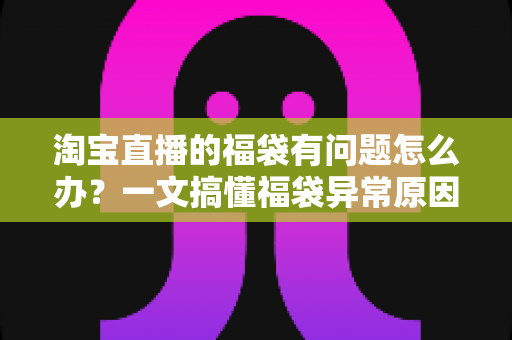 淘宝直播的福袋有问题怎么办？一文搞懂福袋异常原因与高效解决方法